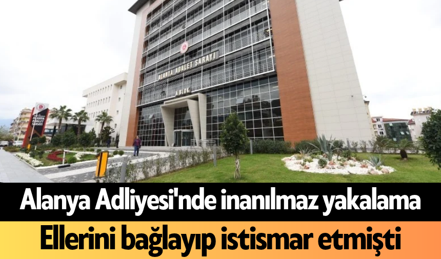 Alanya Adliyesi'nde inanılmaz yakalama: Ellerini bağlayıp istismar etmişti