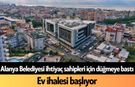 Alanya Belediyesi ihtiyaç sahipleri için düğmeye bastı: Ev ihalesi başlıyor