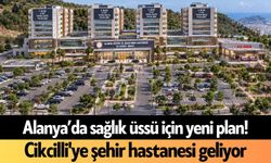 Alanya’da sağlık üssü için yeni plan! Cikcilli'ye şehir hastanesi geliyor