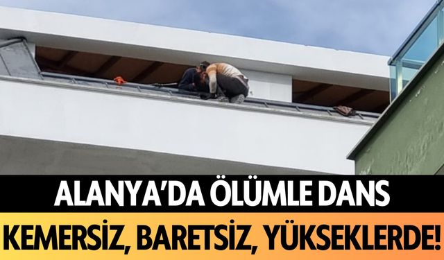 Alanya'da ölümle dans: Kemersiz, baretsiz yükseklerde!