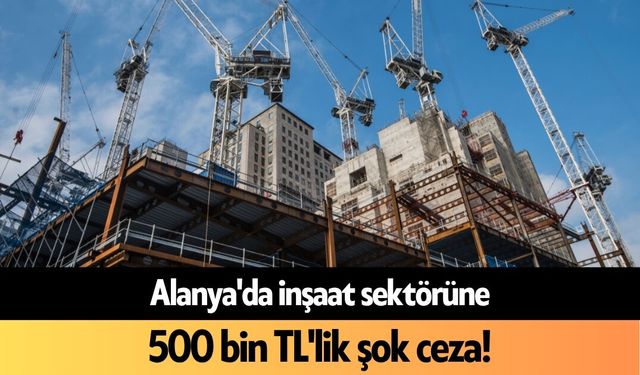 Alanya'da inşaat sektörüne 500 bin TL'lik şok ceza