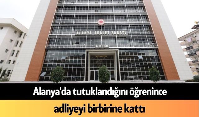 Alanya'da tutuklandığını öğrenince adliyeyi birbirine kattı