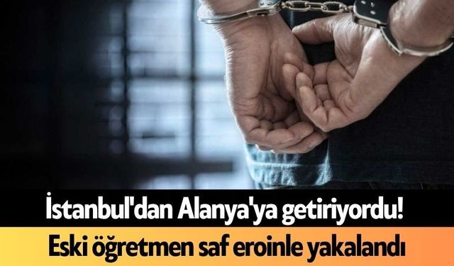 İstanbul'dan Alanya'ya getiriyordu! Eski öğretmen saf eroinle yakalandı