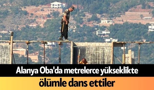 Alanya Oba'da metrelerce yükseklikte ölümle dans ettiler