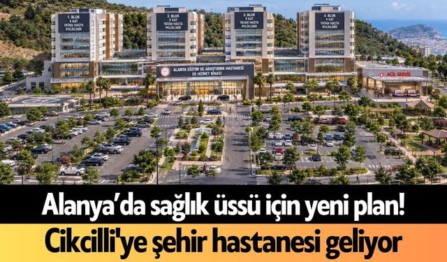 Alanya’da sağlık üssü için yeni plan! Cikcilli'ye şehir hastanesi geliyor