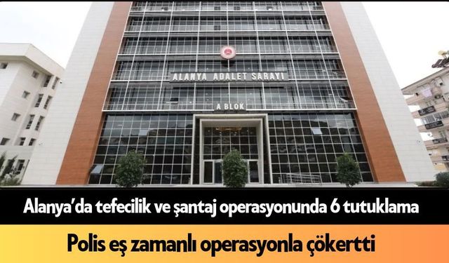 Alanya’da tefecilik ve şantaj operasyonunda 6 tutuklama