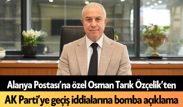 Alanya Postası’na özel Osman Tarık Özçelik’ten AK Parti’ye geçiş iddialarına bomba açıklama