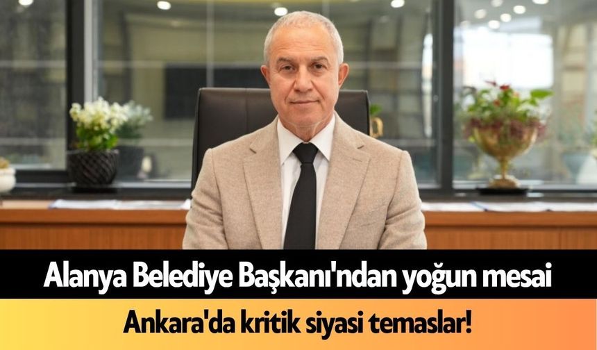 Alanya Belediye Başkanı'ndan yoğun mesai: Ankara'da kritik siyasi temaslar!