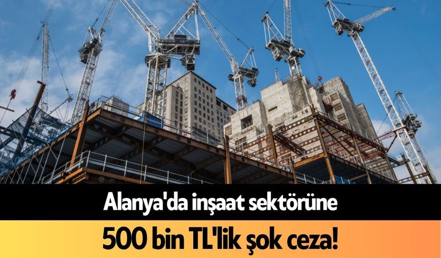 Alanya'da inşaat sektörüne 500 bin TL'lik şok ceza