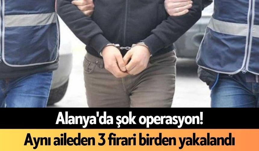 Alanya'da şok operasyon! Aynı aileden 3 firari birden yakalandı