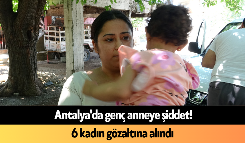 Antalya'da genç anneye şiddet! 6 kadın gözaltına alındı