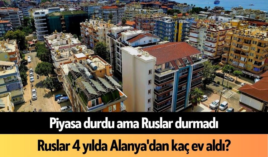 Piyasa durdu ama Ruslar durmadı: Ruslar 4 yılda Alanya'dan kaç ev aldı?