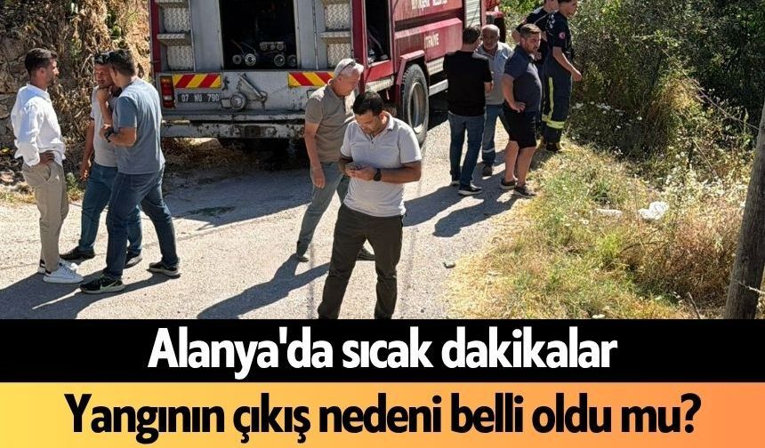 Son dakika! Alanya'da sıcak dakikalar: Yangının çıkış nedeni belli oldu mu?