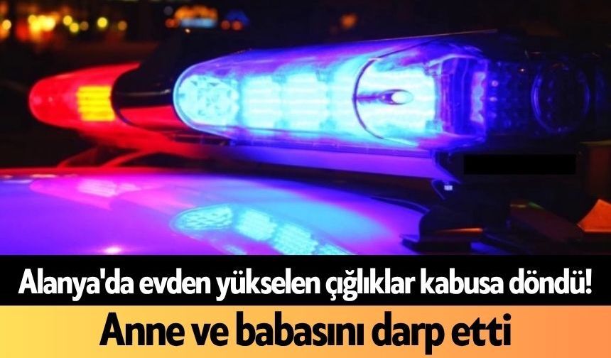 Alanya'da evden yükselen çığlıklar kabusa döndü! Anne ve babasını darp etti