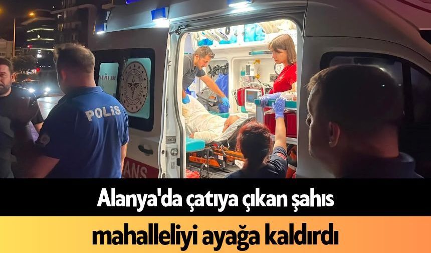 Alanya'da çatıya çıkan şahıs mahalleliyi ayağa kaldırdı