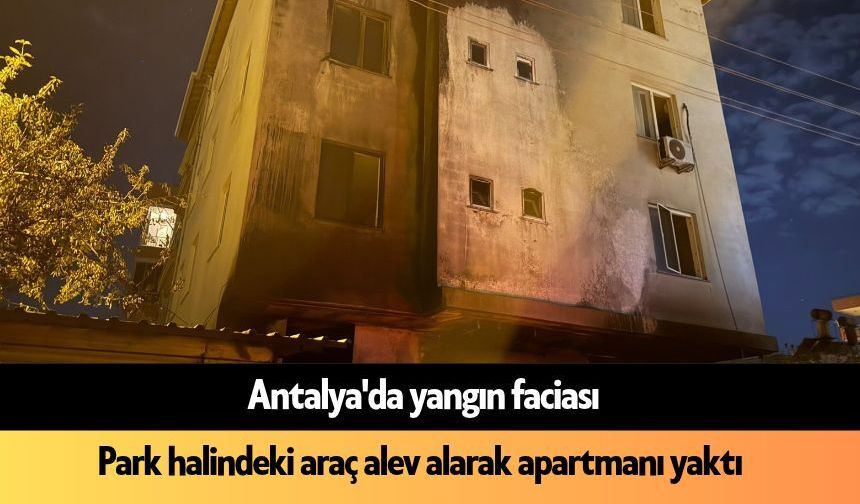 Antalya'da facia: Park halindeki araç alev alarak apartmanı yaktı