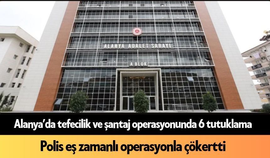 Alanya’da tefecilik ve şantaj operasyonunda 6 tutuklama