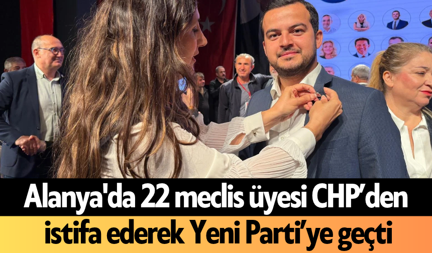 Alanya'da 22 meclis üyesi birden CHP’den istifa ederek Yeni Parti’ye geçti