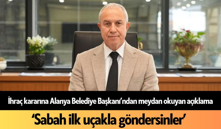 İhraç kararına Alanya Belediye Başkanı’ndan meydan okuyan açıklama! ‘Sabah ilk uçakla göndersinler’